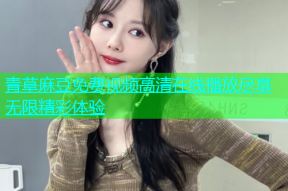 青草麻豆免费视频高清在线播放尽享无限精彩体验