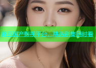麻豆国产影视平台，精选剧集随时看