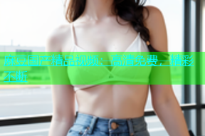 麻豆国产精品视频：高清免费，精彩不断