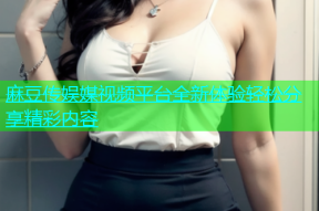 麻豆传娱媒视频平台全新体验轻松分享精彩内容