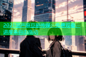 2021国产麻豆剧传媒：免费观看，进度条自由拖动