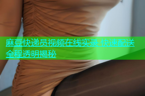 麻豆快递员视频在线实录 快速配送全程透明揭秘