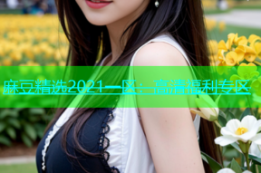 麻豆精选2021一区：高清福利专区