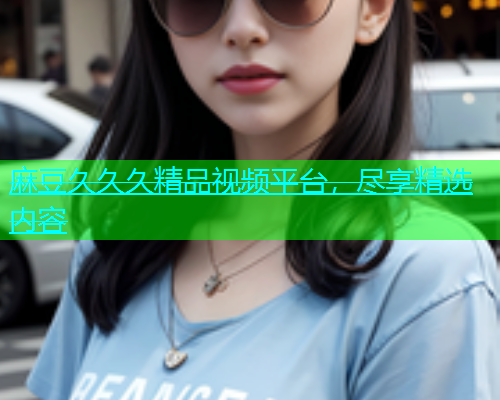 麻豆久久久精品视频平台，尽享精选内容  第2张