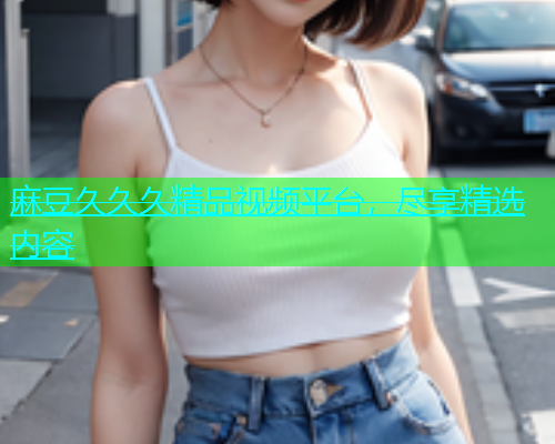麻豆久久久精品视频平台，尽享精选内容  第1张
