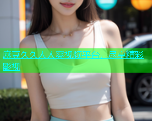 麻豆久久人人爽视频平台，尽享精彩影视  第1张