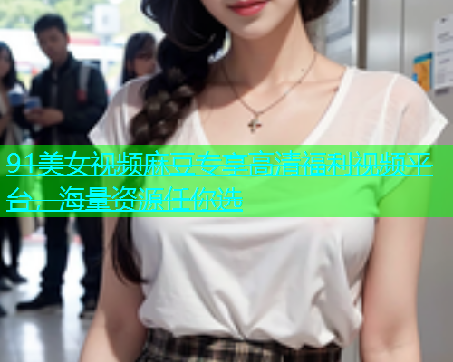 91美女视频麻豆专享高清福利视频平台，海量资源任你选  第1张