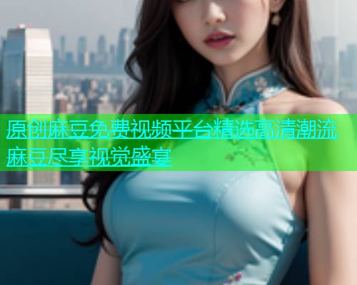 原创麻豆免费视频平台精选高清潮流麻豆尽享视觉盛宴  第1张