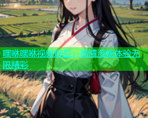 嘿咻嘿咻视频麻豆：高清流畅体验无限精彩  第1张