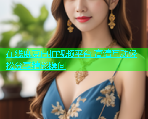 在线麻豆自拍视频平台 高清互动轻松分享精彩瞬间  第1张