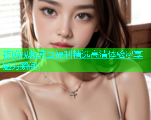 夜晚视频麻豆福利精选高清体验尽享魅力瞬间  第1张