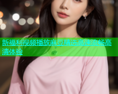 新福利视频播放麻豆精选高速流畅高清体验  第1张