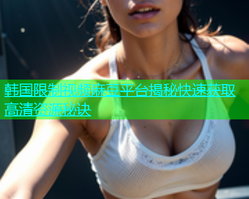 韩国限制视频麻豆平台揭秘快速获取高清资源秘诀  第1张
