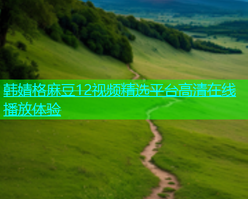 韩婧格麻豆12视频精选平台高清在线播放体验  第1张