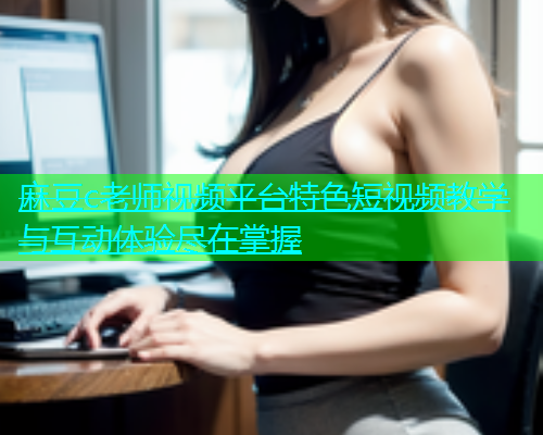 麻豆c老师视频平台特色短视频教学与互动体验尽在掌握  第1张