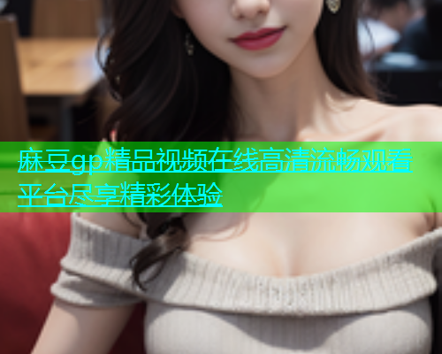 麻豆gp精品视频在线高清流畅观看平台尽享精彩体验  第1张