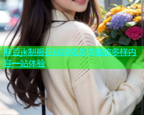 麻豆jk制服在线视频高清播放多样内容一站体验  第1张
