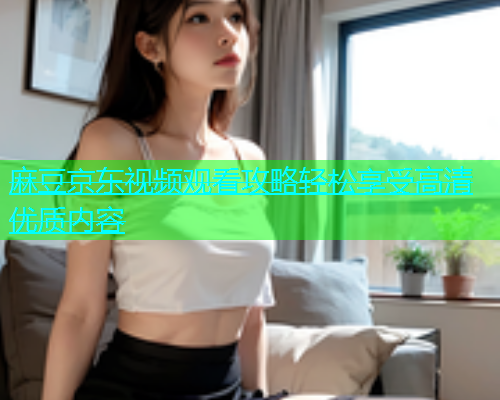 麻豆京东视频观看攻略轻松享受高清优质内容  第2张