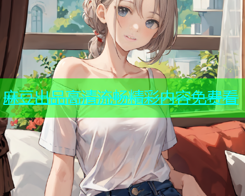 麻豆出品高清流畅精彩内容免费看  第1张
