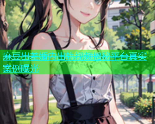 麻豆出差婚内出轨视频揭秘平台真实案例曝光  第1张