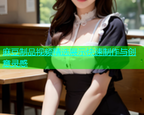 麻豆制品视频精选展示快速制作与创意灵感  第1张