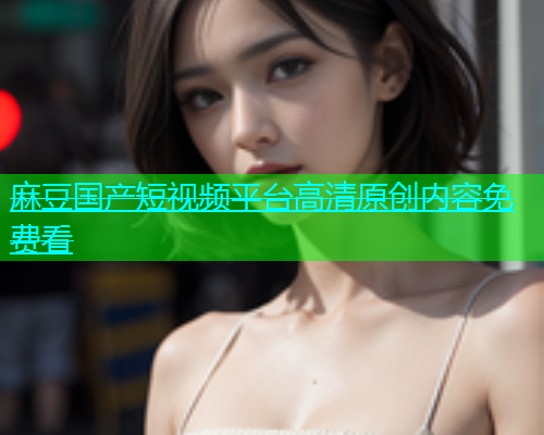麻豆国产短视频平台高清原创内容免费看  第1张
