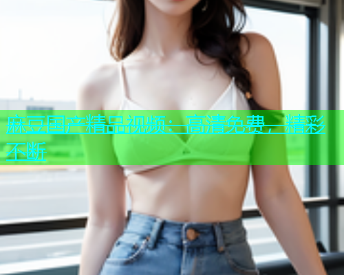 麻豆国产精品视频：高清免费，精彩不断  第1张