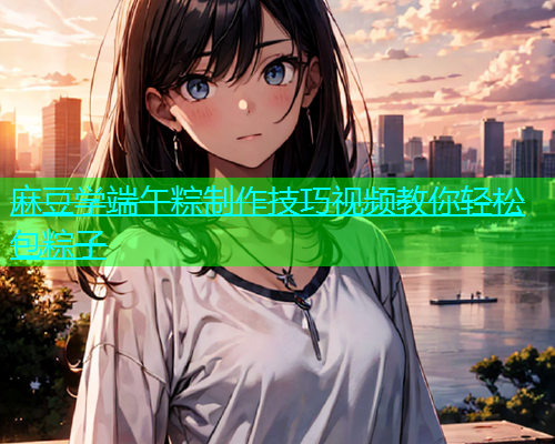 麻豆学端午粽制作技巧视频教你轻松包粽子  第1张