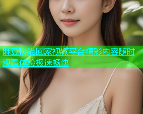 麻豆快猫回家视频平台精彩内容随时观看体验极速畅快  第1张