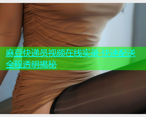 麻豆快递员视频在线实录 快速配送全程透明揭秘  第1张